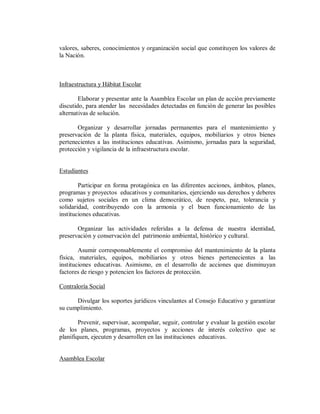 valores, saberes, conocimientos y organización social que constituyen los valores de
la Nación.

Infraestructura y Hábitat Escolar
Elaborar y presentar ante la Asamblea Escolar un plan de acción previamente
discutido, para atender las necesidades detectadas en función de generar las posibles
alternativas de solución.
Organizar y desarrollar jornadas permanentes para el mantenimiento y
preservación de la planta física, materiales, equipos, mobiliarios y otros bienes
pertenecientes a las instituciones educativas. Asimismo, jornadas para la seguridad,
protección y vigilancia de la infraestructura escolar.

Estudiantes
Participar en forma protagónica en las diferentes acciones, ámbitos, planes,
programas y proyectos educativos y comunitarios, ejerciendo sus derechos y deberes
como sujetos sociales en un clima democrático, de respeto, paz, tolerancia y
solidaridad, contribuyendo con la armonía y el buen funcionamiento de las
instituciones educativas.
Organizar las actividades referidas a la defensa de nuestra identidad,
preservación y conservación del patrimonio ambiental, histórico y cultural.
Asumir corresponsablemente el compromiso del mantenimiento de la planta
física, materiales, equipos, mobiliarios y otros bienes pertenecientes a las
instituciones educativas. Asimismo, en el desarrollo de acciones que disminuyan
factores de riesgo y potencien los factores de protección.
Contraloría Social
Divulgar los soportes jurídicos vinculantes al Consejo Educativo y garantizar
su cumplimiento.
Prevenir, supervisar, acompañar, seguir, controlar y evaluar la gestión escolar
de los planes, programas, proyectos y acciones de interés colectivo que se
planifiquen, ejecuten y desarrollen en las instituciones educativas.

Asamblea Escolar

 