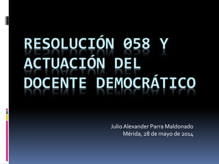 RESOLUCIÓN 058 Y
ACTUACIÓN DEL
DOCENTE DEMOCRÁTICO
Julio Alexander Parra Maldonado
Mérida, 28 de mayo de 2014
 