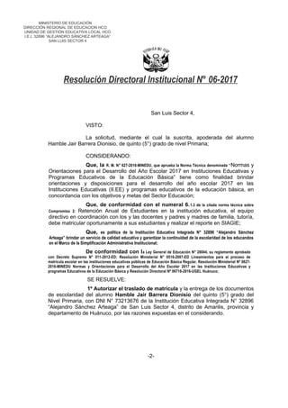 MINISTERIO DE EDUCACIÓN
DIRECCIÓN REGIONAL DE EDUCACION HCO
UNIDAD DE GESTIÓN EDUCATIVA LOCAL HCO
I.E.I. 32896 “ALEJANDRO SÁNCHEZ ARTEAGA”
SAN LUIS SECTOR 4
Resolución Directoral Institucional N° 06-2017
San Luis Sector 4,
VISTO:
La solicitud, mediante el cual la suscrita, apoderada del alumno
Hamble Jair Barrera Dionisio, de quinto (5°) grado de nivel Primaria;
CONSIDERANDO:
Que, la R. M. N° 627-2016-MINEDU, que aprueba la Norma Técnica denominada “Normas y
Orientaciones para el Desarrollo del Año Escolar 2017 en Instituciones Educativas y
Programas Educativos de la Educación Básica” tiene como finalidad brindar
orientaciones y disposiciones para el desarrollo del año escolar 2017 en las
Instituciones Educativas (II.EE) y programas educativos de la educación básica, en
concordancia con los objetivos y metas del Sector Educación;
Que, de conformidad con el numeral 6.1.3 de la citada norma técnica sobre
Compromiso 2: Retención Anual de Estudiantes en la institución educativa, el equipo
directivo en coordinación con los y las docentes y padres y madres de familia, tutor/a,
debe matricular oportunamente a sus estudiantes y realizar el reporte en SIAGIE;
Que, es política de la Institución Educativa Integrada N° 32896 “Alejandro Sánchez
Arteaga” brindar un servicio de calidad educativa y garantizar la continuidad de la escolaridad de los educandos
en el Marco de la Simplificación Administrativa Institucional;
De conformidad con la Ley General de Educación N° 28044, su reglamento aprobado
con Decreto Supremo N° 011-2012-ED; Resolución Ministerial N° 0516-2007-ED Lineamientos para el proceso de
matrícula escolar en las instituciones educativas públicas de Educación Básica Regular, Resolución Ministerial Nº 0627-
2016-MINEDU Normas y Orientaciones para el Desarrollo del Año Escolar 2017 en las Instituciones Educativas y
programas Educativos de la Educación Básica y Resolución Directoral Nº 06716-2016-UGEL Huánuco;
SE RESUELVE:
1º Autorizar el traslado de matrícula y la entrega de los documentos
de escolaridad del alumno Hamble Jair Barrera Dionisio del quinto (5°) grado del
Nivel Primaria, con DNI N° 73213676 de la Institución Educativa Integrada N° 32896
“Alejandro Sánchez Arteaga” de San Luis Sector 4, distrito de Amarilis, provincia y
departamento de Huánuco, por las razones expuestas en el considerando.
-2-
 