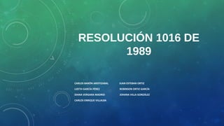RESOLUCIÓN 1016 DE
1989
CARLOS BARÓN ARISTIZABAL JUAN ESTEBAN ORTIZ
LIZETH GARCÍA PÉREZ ROBINSON ORTIZ GARCÍA
DIANA VERGARA MADRID JOHANA VILLA GONZÁLEZ
CARLOS ENRIQUE VILLALBA
 