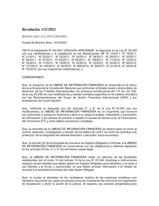 Resolución 112/2021
RESOL-2021-112-APN-UIF#MEC
Ciudad de Buenos Aires, 19/10/2021
VISTO el Expediente N° EX-2021-20403259--APN-DD#UIF, lo dispuesto en la Ley N° 25.246
con sus modificatorias y lo establecido en las Resoluciones UIF N° 12/2011, N° 19/2011,
N° 21/2011, N° 22/2011, N° 23/2011, N° 24/2011, N° 28/2011, N° 29/2011, N° 30/2011,
N° 38/2011, N° 41/2011, N° 63/2011, N° 65/2011, N° 199/2011, N° 11/2012, N° 12/2012,
N° 16/2012, N° 17/2012, N° 18/2012, N° 22/2012, N° 23/2012, N° 32/2012, N° 66/2012,
N° 127/2012, N° 140/2012, N° 50/2013, N° 489/2013, N° 30/2017, N° 21/2018, N° 28/2018,
N° 76/2019, con sus respectivas modificatorias, y
CONSIDERANDO:
Que, la actuación de la UNIDAD DE INFORMACIÓN FINANCIERA se desarrolla en el marco
de los principios de la Constitución Nacional que conforman el Estado social y democrático de
derechos, de los Tratados Internacionales con jerarquía constitucional (Art. 75, Inc. 22, CN),
de la Ley 25.246 con sus modificatorias y demás normativa específica en la materia vinculada
con las Recomendaciones del Grupo de Acción Financiera Internacional (GAFI) y los
lineamientos del Grupo Egmont.
Que, conforme lo dispuesto por los artículos 5° y 6° de la Ley N° 25.246 con sus
modificatorias, la UNIDAD DE INFORMACIÓN FINANCIERA es un organismo que funciona
con autonomía y autarquía financiera y tiene a su cargo el análisis, tratamiento y transmisión
de información a los efectos de prevenir e impedir el Lavado de Activos (LA), la Financiación
del Terrorismo (FT) y otros delitos económicos complejos.
Que, la actividad de la UNIDAD DE INFORMACIÓN FINANCIERA se desenvuelve en torno al
control, detección, investigación y sanción de los delitos de LA/FT con el fin de contribuir a la
protección de la integridad del sistema financiero y del orden socio-económico.
Que, el artículo 20 de la precitada ley enumera los Sujetos Obligados a informar a la UNIDAD
DE INFORMACIÓN FINANCIERA en consonancia con las obligaciones y deberes regulados
en los artículos 20 bis, 21 y 21 bis del mismo cuerpo legal.
Que, la UNIDAD DE INFORMACIÓN FINANCIERA emite, en ejercicio de las facultades
establecidas por el inciso 10 del artículo 14 de la Ley N° 25.246, directivas e instrucciones
respecto de las medidas que deben aplicar los Sujetos Obligados para identificar y conocer a
sus Clientes y la forma, y oportunidad, en que deben proveer información a la Unidad de
acuerdo a la actividad económica de cada Sujeto Obligado.
Que, el ocultar la identidad de los verdaderos dueños de las empresas constituye una
maniobra recurrente por parte de quienes procuran sustraerse del control de los organismos
de fiscalización y eludir la acción de la justicia. Al respecto, las acciones pergeñadas para
 