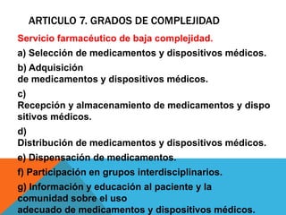 ARTICULO 7. GRADOS DE COMPLEJIDAD
Servicio farmacéutico de baja complejidad.
a) Selección de medicamentos y dispositivos médicos.
b) Adquisición
de medicamentos y dispositivos médicos.
c)
Recepción y almacenamiento de medicamentos y dispo
sitivos médicos.
d)
Distribución de medicamentos y dispositivos médicos.
e) Dispensación de medicamentos.
f) Participación en grupos interdisciplinarios.
g) Información y educación al paciente y la
comunidad sobre el uso
adecuado de medicamentos y dispositivos médicos.
 