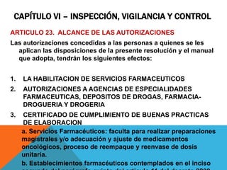 CAPÍTULO VI – INSPECCIÓN, VIGILANCIA Y CONTROL
ARTICULO 23. ALCANCE DE LAS AUTORIZACIONES
Las autorizaciones concedidas a las personas a quienes se les
aplican las disposiciones de la presente resolución y el manual
que adopta, tendrán los siguientes efectos:
1. LA HABILITACION DE SERVICIOS FARMACEUTICOS
2. AUTORIZACIONES A AGENCIAS DE ESPECIALIDADES
FARMACEUTICAS, DEPOSITOS DE DROGAS, FARMACIA-
DROGUERIA Y DROGERIA
3. CERTIFICADO DE CUMPLIMIENTO DE BUENAS PRACTICAS
DE ELABORACION
a. Servicios Farmacéuticos: faculta para realizar preparaciones
magistrales y/o adecuación y ajuste de medicamentos
oncológicos, proceso de reempaque y reenvase de dosis
unitaria.
b. Establecimientos farmacéuticos contemplados en el inciso
 