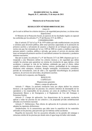 DIARIO OFICIAL No. 48.066
Bogotá, D. C., miércoles, 11 de mayo de 2011

Ministerio de la Protección Social
RESOLUCIÓN NÚMERO 00001510 DE 2011
(mayo 6)
por la cual se definen los criterios técnicos y de seguridad para piscinas y se dictan otras
disposiciones.
El Ministro de la Protección Social, en ejercicio de las facultades legales en especial
las conferidas por los artículos 5º y 9º del Decreto 2171 de 2009, y
CONSIDERANDO:
Que el artículo 227 de la Ley 9ª de 1979 señala que todo establecimiento con piscina
o similares para diversión pública, debe tener personas capacitadas en la prestación de
primeros auxilios y salvamento de usuarios y disponer de un botiquín para urgencias,
norma esta que fue retomada por la Ley 1209 de 2008 en cuanto a establecer que toda
persona natural o jurídica, pública o privada, que preste el servicio de piscinas debe
tener un botiquín de primeros auxilios el cual deberá contener los elementos y productos
mínimos necesarios.
Que por su parte, los artículos 5° y 9° del Decreto 2171 de 2009, disponen que le corresponde a este Ministerio definir los criterios técnicos y de seguridad que deben
cumplir las piscinas para garantizar un sistema de circulación de agua óptimo, evitar
accidentes y proteger la vida de los bañistas, señalando que para el efecto, deben
cumplir criterios técnicos en planos, formas, vértices, profundidad de los estanques,
distancias entre estanques, escaleras, desagüe sumergido, revestimiento, corredores,
período de recirculación, zona de salto y de seguridad microbiológica de productos
químicos, de servicios de salvavidas y de primeros auxilios.
En mérito de lo expuesto, este Despacho
RESUELVE:
CAPÍTULO I
Disposiciones generales
Objeto y campo de aplicación
Artículo 1°. Objeto. La presente resolución tiene por objeto definir los criterios
técnicos y de seguridad para las piscinas; los criterios mínimos de desempeño de los
operadores y los responsables de las piscinas; así como de establecer los Planes de
Saneamiento Básico y de Emergencia y el Reglamento de Uso del Estanque o
Estructura Similar.
Artículo 2°. Campo de aplicación. Las disposiciones de la presente resolución
aplican a todas las piscinas de uso colectivo y de propiedad privada unihabitacional
ubicadas en el territorio nacional.
Artículo 3°. Definiciones. Para efectos de aplicación de la presente resolución, se
adoptan las siguientes definiciones:
Antideslizante: Es la característica que debe tener la superficie de los materiales
utilizados en las piscinas, para prevenir que los bañistas sufran accidentes.
Boquillas de inyección: Son los accesorios ubicados en las paredes del estanque o
estructura similar de las piscinas por donde entra el agua luego de haber sido tratada.

 
