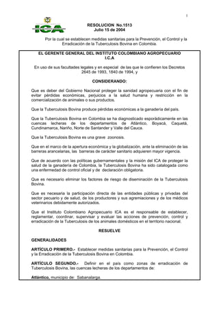 1

                               RESOLUCION No.1513
                                 Julio 15 de 2004

       Por la cual se establecen medidas sanitarias para la Prevención, el Control y la
                Erradicación de la Tuberculosis Bovina en Colombia.

   EL GERENTE GENERAL DEL INSTITUTO COLOMBIANO AGROPECUARIO
                              I.C.A

 En uso de sus facultades legales y en especial de las que le confieren los Decretos
                           2645 de 1993, 1840 de 1994, y

                                 CONSIDERANDO:

Que es deber del Gobierno Nacional proteger la sanidad agropecuaria con el fin de
evitar pérdidas económicas, perjuicios a la salud humana y restricción en la
comercialización de animales o sus productos.

Que la Tuberculosis Bovina produce pérdidas económicas a la ganadería del país.

Que la Tuberculosis Bovina en Colombia se ha diagnosticado esporádicamente en las
cuencas lecheras de los departamentos de Atlántico, Boyacá, Caquetá,
Cundinamarca, Nariño, Norte de Santander y Valle del Cauca.

Que la Tuberculosis Bovina es una grave zoonosis.

Que en el marco de la apertura económica y la globalización, ante la eliminación de las
barreras arancelarias, las barreras de carácter sanitario adquieren mayor vigencia.

Que de acuerdo con las políticas gubernamentales y la misión del ICA de proteger la
salud de la ganadería de Colombia, la Tuberculosis Bovina ha sido catalogada como
una enfermedad de control oficial y de declaración obligatoria.

Que es necesario eliminar los factores de riesgo de diseminación de la Tuberculosis
Bovina.

Que es necesaria la participación directa de las entidades públicas y privadas del
sector pecuario y de salud, de los productores y sus agremiaciones y de los médicos
veterinarios debidamente autorizados.

Que el Instituto Colombiano Agropecuario ICA es el responsable de establecer,
reglamentar, coordinar, supervisar y evaluar las acciones de prevención, control y
erradicación de la Tuberculosis de los animales domésticos en el territorio nacional.

                                     RESUELVE

GENERALIDADES

ARTÍCULO PRIMERO.- Establecer medidas sanitarias para la Prevención, el Control
y la Erradicación de la Tuberculosis Bovina en Colombia.

ARTÍCULO SEGUNDO.-           Definir en el país como zonas de erradicación de
Tuberculosis Bovina, las cuencas lecheras de los departamentos de:

Atlántico, municipio de: Sabanalarga.
 