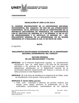 CONSEJOUNIVERSITARIO




                          RESOLUCIÓN Nº 2009-13-05-255-A

EL CONSEJO UNIVERSITARIO DE LA UNIVERSIDAD NACIONAL
EXPERIMENTAL DEL YARACUY, EN USO DE LAS ATRIBUCIONES
CONFERIDAS EN EL ARTÍCULO 109 DE LA CONSTITUCIÓN DE LA
REPÚBLICA BOLIVARIANA DE VENEZUELA, EN CONCORDANCIA
CON EL ARTÍCULO 09, ORDINAL 01 Y 26 ORDINAL 21 DE LA LEY
DE UNIVERSIDADES Y EL ARTÍCULO 15 ORDINAL 07,        DEL
REGLAMENTO GENERAL DE LA UNIVERSIDAD, EN SU SESIÓN
ORDINARIA Nº 6 REALIZADA EL DÍA 13 DE MAYO DE 2009.


                                                  DICTA
el siguiente


REGLAMENTO DISCIPLINARIO ESTUDIANTIL DE LA UNIVERSIDAD
        NACIONAL EXPERIMENTAL DEL YARACUY

                                  SECCIÓN PRIMERA
                           DE LAS OBLIGACIONES Y FALTAS.

ARTICULO 1: El Presente Reglamento regulará el procedimiento
  disciplinario que se debe seguir a los fines de las sanciones
  aplicables a los alumnos de la institución que incumplan las
  obligaciones establecidas en el Reglamento General de la
  Universidad Nacional Experimental del Yaracuy e incurran en las
  faltas previstas en este Reglamento.

ARTICULO 2: A los fines de establecer la magnitud de las faltas, estas
   se considerarán como graves, menos graves y leves.

ARTICULO 3: Serán faltas graves:
  1. Todo acto    individual o colectivo, de carácter violento, que
     tengan como objeto presionar al profesorado y/o a las
     autoridades universitarias, coordinadores de los espacios

Zona Industrial Agustín Rivero, Edificio Ciepe, 2 Piso         San Felipe – Estado
Yaracuy
TELEFAX: (0254) 2324221 – 2325675                          web sites:
www.uney.edu.ve
 