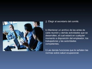 j) Elegir al secretario del comité.


k) Mantener un archivo de las actas de
cada reunión y demás actividades que se
desarrollen, el cual estará en cualquier
momento a disposición del empleador, los
trabajadores y las autoridades
competentes.

l) Las demás funciones que le señalen las
normas sobre salud ocupacional.
 