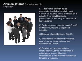 Artículo catorce Son obligaciones del 
empleador:
                                  a) Propiciar la elección de los
                                  representantes de los trabajadores al
                                  Comité, de acuerdo con lo ordenado en el
                                  artículo 2º de esta Resolución,
                                  garantizando la libertad y oportunidad de
                                  las votaciones

                                  b) Designar sus representantes al Comité
                                  de Medicina, Higiene y Seguridad
                                  industrial.
                                  c) Designar al presidente del Comité.

                                  d) Proporcionar los medios necesarios
                                  para el normal desempeño de las
                                  funciones del Comité.

                                  e) Estudiar las recomendaciones
                                  emanadas del Comité y determinar la
                                  adopción de las medidas más
                                  convenientes e informarle las decisiones
                                  tomadas al respecto.
 