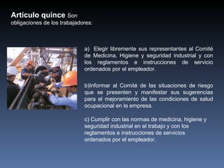 Artículo quince Son
obligaciones de los trabajadores:



                             a) Elegir libremente sus representantes al Comité
                             de Medicina, Higiene y seguridad industrial y con
                             los reglamentos e instrucciones de servicio
                             ordenados por el empleador.

                             b)Informar al Comité de las situaciones de riesgo
                             que se presenten y manifestar sus sugerencias
                             para el mejoramiento de las condiciones de salud
                             ocupacional en la empresa.

                             c) Cumplir con las normas de medicina, higiene y
                             seguridad industrial en el trabajo y con los
                             reglamentos e instrucciones de servicios
                             ordenados por el empleador.
 