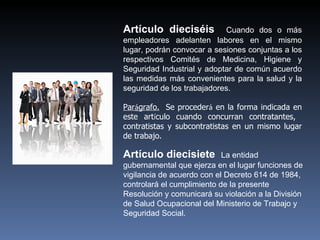 Artículo dieciséis          Cuando dos o más
empleadores adelanten labores en el mismo
lugar, podrán convocar a sesiones conjuntas a los
respectivos Comités de Medicina, Higiene y
Seguridad Industrial y adoptar de común acuerdo
las medidas más convenientes para la salud y la
seguridad de los trabajadores.

Parágrafo. Se procederá en la forma indicada en
este artículo cuando concurran contratantes,
contratistas y subcontratistas en un mismo lugar
de trabajo.

Artículo diecisiete         La entidad
gubernamental que ejerza en el lugar funciones de
vigilancia de acuerdo con el Decreto 614 de 1984,
controlará el cumplimiento de la presente
Resolución y comunicará su violación a la División
de Salud Ocupacional del Ministerio de Trabajo y
Seguridad Social.
 