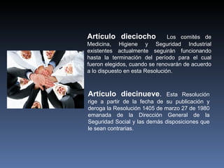 Artículo dieciocho              Los comités de
Medicina, Higiene y Seguridad Industrial
existentes actualmente seguirán funcionando
hasta la terminación del período para el cual
fueron elegidos, cuando se renovarán de acuerdo
a lo dispuesto en esta Resolución.



Artículo diecinueve.          Esta Resolución
rige a partir de la fecha de su publicación y
deroga la Resolución 1405 de marzo 27 de 1980
emanada de la Dirección General de la
Seguridad Social y las demás disposiciones que
le sean contrarias.
 