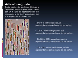 Artículo segundo
Cada comité de Medicina, Higiene y
Seguridad Industrial estará compuesto
por un # igual de representantes del
empleador y de los trabajadores, con
sus respectivos suplentes, así: 


                                 ‑ De 10 a 49 trabajadores, un
                                 representante por cada una de las partes.

                                 ‑  De 50 a 499 trabajadores, dos
                                 representantes por cada una de las partes.


                                 ‑ De 500 a 999 trabajadores, cuatro
                                 representantes por cada una de las partes.


                                 ‑ De 1000 o más trabajadores, cuatro
                                 representantes por cada una de las partes.
 