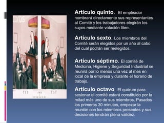 Artículo quinto.        El empleador
nombrará directamente sus representantes
al Comité y los trabajadores elegirán los
suyos mediante votación libre.

Artículo sexto. Los miembros del
Comité serán elegidos por un año al cabo
del cual podrán ser reelegidos.


Artículo séptimo. El comité de
Medicina, Higiene y Seguridad Industrial se
reunirá por lo menos una vez al mes en
local de la empresa y durante el horario de
trabajo.

Artículo octavo.  El quórum para
sesionar el comité estará constituido por la
mitad más uno de sus miembros. Pasados
los primeros 30 minutos, empezar la
reunión con los miembros presentes y sus
decisiones tendrán plena validez.
 