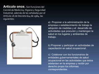 Artículo once. Son funciones del 
Comité de Medicina, Higiene y Seguridad 
Industrial, además de las señaladas por el 
Artículo 26 de Decreto 614 de 1984, las 
siguientes:
                                              a) Proponer a la administración de la
                                              empresa o establecimiento de trabajo la
                                              adopción de medidas y el desarrollo de
                                              actividades que procuren y mantengan la
                                              salud en los lugares y ambientes de
                                              trabajo.


                                              b) Proponer y participar en actividades de
                                              capacitación en salud ocupacional .

                                              c) Colaborar con los funcionarios de
                                              entidades gubernamentales de salud
                                              ocupacional en las actividades que éstos
                                              adelanten en la empresa y recibir por
                                              derecho propio los informes
                                              correspondientes.
 