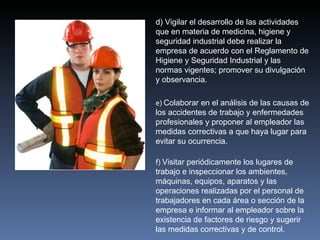 d) Vigilar el desarrollo de las actividades
que en materia de medicina, higiene y
seguridad industrial debe realizar la
empresa de acuerdo con el Reglamento de
Higiene y Seguridad Industrial y las
normas vigentes; promover su divulgación
y observancia.

e) Colaborar en el análisis de las causas de
los accidentes de trabajo y enfermedades
profesionales y proponer al empleador las
medidas correctivas a que haya lugar para
evitar su ocurrencia.

f) Visitar periódicamente los lugares de
trabajo e inspeccionar los ambientes,
máquinas, equipos, aparatos y las
operaciones realizadas por el personal de
trabajadores en cada área o sección de la
empresa e informar al empleador sobre la
existencia de factores de riesgo y sugerir
las medidas correctivas y de control.
 