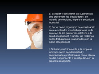 g) Estudiar y considerar las sugerencias
que presenten los trabajadores, en
materia de medicina, higiene y seguridad
industrial.
h) Servir como organismo de coordinación
entre empleador y los trabajadores en la
solución de los problemas relativos a la
salud ocupacional. Tramitar los reclamos
de los trabajadores relacionados con la
Salud Ocupacional.

i) Solicitar periódicamente a la empresa
informes sobre accidentalidad y
enfermedades profesionales con el objeto
de dar cumplimiento a lo estipulado en la
presente resolución.
 