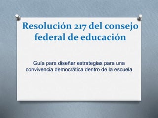 Resolución 217 del consejo
federal de educación
Guía para diseñar estrategias para una
convivencia democrática dentro de la escuela
 