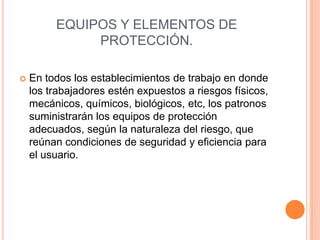 EQUIPOS Y ELEMENTOS DE
              PROTECCIÓN.

   En todos los establecimientos de trabajo en donde
    los trabajadores estén expuestos a riesgos físicos,
    mecánicos, químicos, biológicos, etc, los patronos
    suministrarán los equipos de protección
    adecuados, según la naturaleza del riesgo, que
    reúnan condiciones de seguridad y eficiencia para
    el usuario.
 