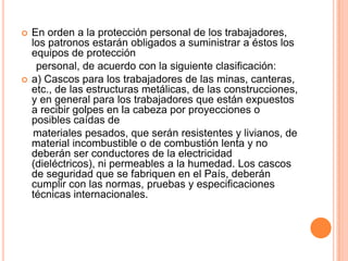    En orden a la protección personal de los trabajadores,
    los patronos estarán obligados a suministrar a éstos los
    equipos de protección
     personal, de acuerdo con la siguiente clasificación:
   a) Cascos para los trabajadores de las minas, canteras,
    etc., de las estructuras metálicas, de las construcciones,
    y en general para los trabajadores que están expuestos
    a recibir golpes en la cabeza por proyecciones o
    posibles caídas de
     materiales pesados, que serán resistentes y livianos, de
    material incombustible o de combustión lenta y no
    deberán ser conductores de la electricidad
    (dieléctricos), ni permeables a la humedad. Los cascos
    de seguridad que se fabriquen en el País, deberán
    cumplir con las normas, pruebas y especificaciones
    técnicas internacionales.
 