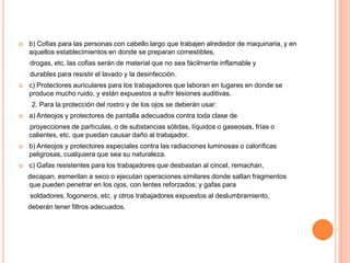    b) Cofias para las personas con cabello largo que trabajen alrededor de maquinaria, y en
    aquellos establecimientos en donde se preparan comestibles,
    drogas, etc. las cofias serán de material que no sea fácilmente inflamable y
    durables para resistir el lavado y la desinfección.
   c) Protectores auriculares para los trabajadores que laboran en lugares en donde se
    produce mucho ruido, y están expuestos a sufrir lesiones auditivas.
     2. Para la protección del rostro y de los ojos se deberán usar:
   a) Anteojos y protectores de pantalla adecuados contra toda clase de
    proyecciones de partículas, o de substancias sólidas, líquidos o gaseosas, frías o
    calientes, etc. que puedan causar daño al trabajador.
   b) Anteojos y protectores especiales contra las radiaciones luminosas o caloríficas
    peligrosas, cualquiera que sea su naturaleza.
   c) Gafas resistentes para los trabajadores que desbastan al cincel, remachan,
    decapan, esmerilan a seco o ejecutan operaciones similares donde saltan fragmentos
    que pueden penetrar en los ojos, con lentes reforzados; y gafas para
    soldadores, fogoneros, etc. y otros trabajadores expuestos al deslumbramiento,
    deberán tener filtros adecuados.
 