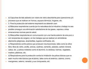    d) Capuchas de tela asbesto con visera de vidrio absorbente para operaciones y/o
   procesos que se realicen en hornos, equipos térmicos, hogares, etc.
   3. Para la protección del sistema respiratorio se deberán usar:
   a) Máscaras respiratorias cuando por la naturaleza de la industria o trabajo no sea
   posible conseguir una eliminación satisfactoria de los gases, vapores u otras
   emanaciones nocivas para la salud.
   b) Mascarillas respiratorias en comunicación con una fuente exterior de aire puro o
   con recipientes de oxígeno, en los trabajos que se realicen en atmósferas
   altamente peligrosas, alcantarillas, lugares confinados, etc.
   c) Respiradores contra polvos que producen neumoconiosis, tales como la sílice
   libre, fibra de vidrio, arcilla, arenas, caolines, cemento, asbesto, carbón mineral,
   caliza, etc. y polvos molestos como el aluminio, la celulosa, harinas, vegetales,
   madera, plásticos, etc.
   d) Respiradores para la protección contra la inhalación de polvos tóxicos que no
   sean mucho más tóxicos que el plomo, tales como el arsénico, cadmio, cromo,
   manganeso, selenio, vanadio y sus compuestos, etc.
 