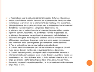    e) Respiradores para la protección contra la inhalación de humos (dispersiones
   sólidas o partículas de materias formadas por la condensación de vapores tales
   como los que se producen por el calentamiento de metales y otras substancias.
   f) Respiradores de filtro o cartucho químico para la protección contra la inhalación
   de neblinas, vapores inorgánicos y orgánicos, dispersiones, etc.
   g) Máscaras para la protección contra la inhalación de gases ácidos, vapores
   orgânicos clorados, fosforados, etc, o neblinas o vapores de pesticidas, etc.
   h) Máscaras de manguera con suministro de aire cuando los trabajadores se
   encuentran en lugares donde se pueda presentar asfixia o envenenamiento.
   i) Máscaras o capuchones de visera o ventana de vidrio grueso, con manguera
   para suministrar aire a los trabajadores que laboran con chorros abrasivos.
   4. Para la protección de las manos y los brazos se deberá usar:
   a) Guantes de caucho dieléctrico para los electricistas que trabajen en circuitos
   vivos, los que deberán mantenerse en buenas condiciones de servicio.
   b) Guantes de cuero grueso, y en algunos casos con protectores metálicos (o
   mitones reforzados con grapas de acero o malla de acero), cuando se trabaje con
   materiales con filo, como lámina de acero, o vidrio, en fundiciones de acero, o se
   tenga que cincelar o cortar con autógena, clavar cintar, cavar, manejar rieles,
   durmientes o material que contenga astillas, y si es necesario se usarán manoplas
   largas hasta el codo.
 