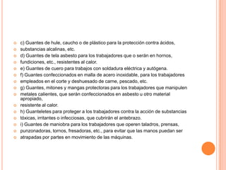    c) Guantes de hule, caucho o de plástico para la protección contra ácidos,
   substancias alcalinas, etc.
   d) Guantes de tela asbesto para los trabajadores que o serán en hornos,
   fundiciones, etc., resistentes al calor.
   e) Guantes de cuero para trabajos con soldadura eléctrica y autógena.
   f) Guantes confeccionados en malla de acero inoxidable, para los trabajadores
   empleados en el corte y deshuesado de carne, pescado, etc.
   g) Guantes, mitones y mangas protectoras para los trabajadores que manipulen
   metales calientes, que serán confeccionados en asbesto u otro material
    apropiado,
   resistente al calor.
   h) Guanteletes para proteger a los trabajadores contra la acción de substancias
   tóxicas, irritantes o infecciosas, que cubrirán el antebrazo.
   i) Guantes de maniobra para los trabajadores que operen taladros, prensas,
   punzonadoras, tornos, fresadoras, etc., para evitar que las manos puedan ser
   atrapadas por partes en movimiento de las máquinas.
 