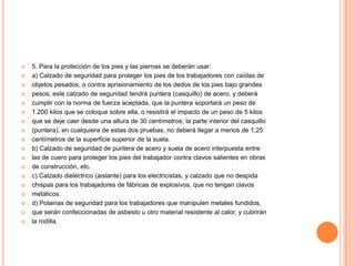    5. Para la protección de los pies y las piernas se deberán usar:
   a) Calzado de seguridad para proteger los pies de los trabajadores con caídas de
   objetos pesados, o contra aprisionamiento de los dedos de los pies bajo grandes
   pesos; este calzado de seguridad tendrá puntera (casquillo) de acero, y deberá
   cumplir con la norma de fuerza aceptada, que la puntera soportará un peso de
   1.200 kilos que se coloque sobre ella, o resistirá el impacto de un peso de 5 kilos
   que se deje caer desde una altura de 30 centímetros; la parte interior del casquillo
   (puntera), en cualquiera de estas dos pruebas, no deberá llegar a menos de 1,25
   centímetros de la superficie superior de la suela.
   b) Calzado de seguridad de puntera de acero y suela de acero interpuesta entre
   las de cuero para proteger los pies del trabajador contra clavos salientes en obras
   de construcción, etc.
   c) Calzado dieléctrico (aislante) para los electricistas, y calzado que no despida
   chispas para los trabajadores de fábricas de explosivos, que no tengan clavos
   metálicos.
   d) Polainas de seguridad para los trabajadores que manipulen metales fundidos,
   que serán confeccionadas de asbesto u otro material resistente al calor, y cubrirán
   la rodilla.
 