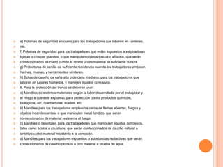    e) Polainas de seguridad en cuero para los trabajadores que laboren en canteras,
   etc.
   f) Polainas de seguridad para los trabajadores que estén expuestos a salpicaduras
   ligeras o chispas grandes, o que manipulen objetos toscos o afilados, que serán
   confeccionados de cuero curtido al cromo u otro material de suficiente dureza.
   g) Protectores de canilla de suficiente resistencia cuando los trabajadores empleen
   hachas, muelas, y herramientas similares.
   h) Botas de caucho de caña alta o de caña mediana, para los trabajadores que
   laboran en lugares húmedos, y manejen líquidos corrosivos.
   6. Para la protección del tronco se deberán usar:
   a) Mandiles de distintos materiales según la labor desarrollada por el trabajador y
   el riesgo a que esté expuesto, para protección contra productos químicos,
   biológicos, etc, quemaduras, aceites, etc.
   b) Mandiles para los trabajadores empleados cerca de llamas abiertas, fuegos y
   objetos incandescentes, o que manipulen metal fundido, que serán
   confeccionados de material resistente al fuego.
   c) Mandiles o delantales para los trabajadores que manipulen líquidos corrosivos,
   tales como ácidos o cáusticos, que serán confeccionados de caucho natural o
   sintético u otro material resistente a la corrosión.
   d) Mandiles para los trabajadores expuestos a substancias radiactivas que serán
   confeccionados de caucho plomizo u otro material a prueba de agua.
 