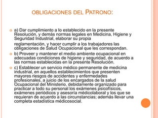 OBLIGACIONES DEL           PATRONO:

   a) Dar cumplimiento a lo establecido en la presente
    Resolución, y demás normas legales en Medicina, Higiene y
    Seguridad Industrial, elaborar su propia
    reglamentación, y hacer cumplir a los trabajadores las
    obligaciones de Salud Ocupacional que les correspondan.
   b) Proveer y mantener el medio ambiente ocupacional en
    adecuadas condiciones de higiene y seguridad, de acuerdo a
    las normas establecidas en la presente Resolución.
   c) Establecer un servicio médico permanente de medicina
    industrial, en aquellos establecimientos que presenten
    mayores riesgos de accidentes y enfermedades
    profesionales, a juicio de los encargados de la salud
    Ocupacional del Ministerio, debidamente organizado para
    practicar a todo su personal los exámenes psicofísicos,
    exámenes periódicos y asesoría médicolaboral y los que se
    requieran de acuerdo a las circunstancias; además llevar una
    completa estadística médicosocial.
 
