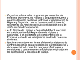    Organizar y desarrollar programas permanentes de
    Medicina preventiva, de Higiene y Seguridad Industrial y
    crear los Comités paritarios (patronos y trabajadores) de
    Higiene y Seguridad que se reunirán periódicamente,
    levantando las Actas respectivas a disposición de la Di
    visión de Salud Ocupacional.
   e) El Comité de Higiene y Seguridad deberá intervenir
    en la elaboración del Reglamento de Higiene y
    Seguridad, o en su defecto un representante de la
    Empresa y otro de los trabajadores en donde no exista
    sindicato.
   f) Aplicar y mantener en forma eficiente los sistemas de
    control necesarios para protección de los trabajadores y
    de la colectividad contra los riesgos profesionales y
    condiciones o contaminantes ambientales originados en
    las operaciones y procesos de trabajo.
 