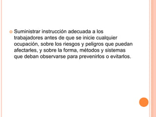   Suministrar instrucción adecuada a los
    trabajadores antes de que se inicie cualquier
    ocupación, sobre los riesgos y peligros que puedan
    afectarles, y sobre la forma, métodos y sistemas
    que deban observarse para prevenirlos o evitarlos.
 