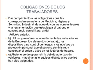 OBLIGACIONES DE LOS
               TRABAJADORES.
   Dar cumplimiento a las obligaciones que les
    correspondan en materia de Medicina, Higiene y
    Seguridad Industrial, de acuerdo con las normas legales
    y la reglamentación que establezca el patrono en
    concordancia con el literal a) del
     Artículo anterior.
   b) Utilizar y mantener adecuadamente las instalaciones
    de la Empresa, los elementos de trabajo, los
    dispositivos para control de riesgos y los equipos de
    protección personal que el patrono suministre, y
    conservar el orden y aseo en los lugares de trabajo.
   c) Abstenerse de operar sin la debida autorización
    vehículos, maquinarias o equipos distinto a los que les
    han sido asignados.
 