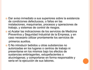    Dar aviso inmediato a sus superiores sobre la existencia
    de condiciones defectuosos, o fallas en las
    instalaciones, maquinarias, procesos y operaciones de
    trabajo, y sistemas de control de riesgos.
   e) Acatar las indicaciones de los servicios de Medicina
    Preventiva y Seguridad Industrial de la Empresa, y en
    caso necesario utilizar prontamente los servicios de
     primeros auxilios.
   f) No introducir bebidos u otras substancias no
    autorizadas en los lugares o centros de trabajo ni
    presentarse en los mismos bajo los efectos de
    sustancias embriagantes, estupefacientes o
    alucinógenas; y comportarse en forma responsable y
    seria en la ejecución de sus labores.
 