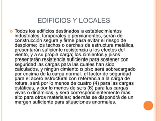 EDIFICIOS Y LOCALES
   Todos los edificios destinados a establecimientos
    industriales, temporales o permanentes, serán de
    construcción segura y firme para evitar el riesgo de
    desplome; los techos o cerchas de estructura metálica,
    presentarán suficiente resistencia a los efectos del
    viento, y a su propia carga; los cimientos y pisos
    presentarán resistencia suficiente para sostener con
    seguridad las cargas para las cuales han sido
    calculados, y ningún cimiento o piso será sobrecargado
    por encima de la carga normal; el factor de seguridad
    para el acero estructural con referencia a la carga de
    rotura, será por lo menos de cuatro (4) para las cargas
    estáticas, y por lo menos de seis (6) para las cargas
    vivas o dinámicas, y será correspondientemente más
    alto para otros materiales; además se dispondrá de un
    margen suficiente para situaciones anormales.
 