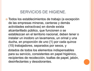 SERVICIOS DE HIGIENE.
   Todos los establecimientos de trabajo (a excepción
    de las empresas mineras, canteras y demás
    actividades extractivas) en donde exista
    alcantarillado público, que funcionen o se
    establezcan en el territorio nacional, deben tener o
    instalar un inodoro un lavamanos, un orinal y una
    ducha, en proporción de uno {1) por cada quince
    (15) trabajadores, separados por sexos, y
    dotados de todos los elementos indispensables
    para su servicio, consistentes en papel higiénico,
    recipientes de recolección, toallas de papel, jabón,
    desinfectantes y desodorantes.
 