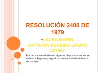 RESOLUCIÓN 2400 DE
        1979
    -LAURA MARIN.
-ANTHONY PEREIRA GRUPO.
         227007
Por la cual se establecen algunas disposiciones sobre
vivienda, higiene y seguridad en los establecimientos
de trabajo.
 