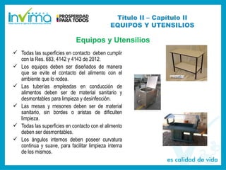 Titulo II – Capítulo II
EQUIPOS Y UTENSILIOS
Equipos y Utensilios
 Todas las superficies en contacto deben cumplir
con la Res. 683, 4142 y 4143 de 2012.
 Los equipos deben ser diseñados de manera
que se evite el contacto del alimento con el
ambiente que lo rodea.
 Las tuberías empleadas en conducción de
alimentos deben ser de material sanitario y
desmontables para limpieza y desinfección.
 Las mesas y mesones deben ser de material
sanitario, sin bordes o aristas de dificulten
limpieza.
 Todas las superficies en contacto con el alimento
deben ser desmontables.
 Los ángulos internos deben poseer curvatura
continua y suave, para facilitar limpieza interna
de los mismos.
 