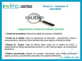 Titulo II – Capítulo V
CALIDAD
Aseguramiento y Control de la Calidad e inocuidad
 Control de proveedores. Sistemas de calidad de productos, confiabilidad.
Control de la Calidad. Todas las operaciones de fabricación , procesamiento, envase y
almacenamiento y distribución de los alimentos debe estar sujetos a controles de calidad.
Sistema de Control. Todas las fábricas deben contar con un sistema de control y
aseguramiento de calidad esencialmente preventivo y cubrir todas las etapas de procesamiento
del alimento.
Sistema documentado: disponer de manuales, instrucciones, guías donde se describan
equipos, procesos y procedimientos requeridos en las etapas de fabricación.
 