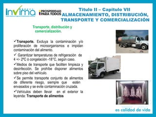 Transporte, distribución y
comercialización.
Transporte. Excluya la contaminación y/o
proliferación de microorganismos e impidan
contaminación del alimento.
 Garantizar temperaturas de refrigeración de
4 +/- 2ºC ó congelación -18°C, según caso.
Medios de transporte que faciliten limpieza y
desinfección. Se prohíbe disponer alimentos
sobre piso del vehículo.
Se permite transporte conjunto de alimentos
de diferente riesgo, siempre que estén
envasados y se evite contaminación cruzada.
Vehículos deben llevar en el exterior la
leyenda: Transporte de alimentos
Titulo II – Capitulo VII
ALMACENAMIENTO, DISTRIBUCIÓN,
TRANSPORTE Y COMERCIALIZACIÓN
 