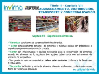 Capitulo VII - Expendio de alimentos.
Garantizar condiciones de conservación de los alimentos.
 Evitar almacenamiento conjunto de alimentos y materias crudas con procesados o
aquellos que generen contaminación cruzada.
Contar con infraestructura y equipos necesarios para la conservación de alimentos
cuando los alimentos así lo requieran. Los equipos deben contar con instrumentos de
medición de temperatura
Los productos que se comercialicen deben estar rotulados conforme a la Resolución
5109 de 2005.
Se prohíbe exhibición y venta de alimentos alterado, adulterados, contaminados o con
fecha de vencimiento caducado
Titulo II – Capitulo VII
ALMACENAMIENTO, DISTRIBUCIÓN,
TRANSPORTE Y COMERCIALIZACIÓN
 