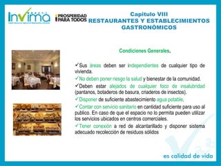 Condiciones Generales.
Sus áreas deben ser independientes de cualquier tipo de
vivienda.
No deben poner riesgo la salud y bienestar de la comunidad.
Deben estar alejados de cualquier foco de insalubridad
(pantanos, botaderos de basura, criaderos de insectos).
Disponer de suficiente abastecimiento agua potable.
Contar con servicio sanitario en cantidad suficiente para uso al
publico. En caso de que el espacio no lo permita pueden utilizar
los servicios ubicados en centros comerciales.
Tener conexión a red de alcantarillado y disponer sistema
adecuado recolección de residuos sólidos
Capitulo VIII
RESTAURANTES Y ESTABLECIMIENTOS
GASTRONÓMICOS
 