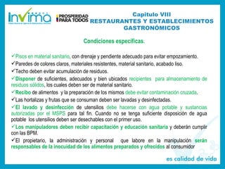 Condiciones específicas.
Pisos en material sanitario, con drenaje y pendiente adecuado para evitar empozamiento.
Paredes de colores claros, materiales resistentes, material sanitario, acabado liso.
Techo deben evitar acumulación de residuos.
Disponer de suficientes, adecuados y bien ubicados recipientes para almacenamiento de
residuos sólidos, los cuales deben ser de material sanitario.
Recibo de alimentos y la preparación de los mismos debe evitar contaminación cruzada.
Las hortalizas y frutas que se consuman deben ser lavadas y desinfectadas.
El lavado y desinfección de utensilios debe hacerse con agua potable y sustancias
autorizadas por el MSPS para tal fin. Cuando no se tenga suficiente disposición de agua
potable los utensilios deben ser desechables con el primer uso.
Los manipuladores deben recibir capacitación y educación sanitaria y deberán cumplir
con las BPM.
El propietario, la administración y personal que labore en la manipulación serán
responsables de la inocuidad de los alimentos preparados y ofrecidos al consumidor
Capitulo VIII
RESTAURANTES Y ESTABLECIMIENTOS
GASTRONÓMICOS
 