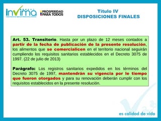 Titulo IV
DISPOSICIONES FINALES
Art. 53. Transitorio. Hasta por un plazo de 12 meses contados a
partir de la fecha de publicación de la presente resolución,
los alimentos que se comercialicen en el territorio nacional seguirán
cumpliendo los requisitos sanitarios establecidos en el Decreto 3075 de
1997. (22 de julio de 2013)
Parágrafo: Los registros sanitarios expedidos en los términos del
Decreto 3075 de 1997, mantendrán su vigencia por le tiempo
que fueron otorgados y para su renovación deberán cumplir con los
requisitos establecidos en la presente resolución.
 