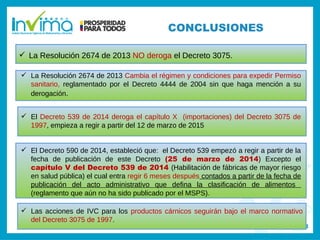 Registro sanitario
 La Resolución 2674 de 2013 NO deroga el Decreto 3075.
 La Resolución 2674 de 2013 Cambia el régimen y condiciones para expedir Permiso
sanitario, reglamentado por el Decreto 4444 de 2004 sin que haga mención a su
derogación.
 El Decreto 539 de 2014 deroga el capítulo X (importaciones) del Decreto 3075 de
1997, empieza a regir a partir del 12 de marzo de 2015
 El Decreto 590 de 2014, estableció que: el Decreto 539 empezó a regir a partir de la
fecha de publicación de este Decreto (25 de marzo de 2014) Excepto el
capítulo V del Decreto 539 de 2014 (Habilitación de fábricas de mayor riesgo
en salud pública) el cual entra regir 6 meses después contados a partir de la fecha de
publicación del acto administrativo que defina la clasificación de alimentos
(reglamento que aún no ha sido publicado por el MSPS).
 Las acciones de IVC para los productos cárnicos seguirán bajo el marco normativo
del Decreto 3075 de 1997.
CONCLUSIONES
 