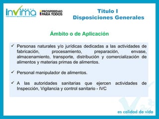  Personas naturales y/o jurídicas dedicadas a las actividades de
fabricación, procesamiento, preparación, envase,
almacenamiento, transporte, distribución y comercialización de
alimentos y materias primas de alimentos.
 Personal manipulador de alimentos.
 A las autoridades sanitarias que ejercen actividades de
Inspección, Vigilancia y control sanitario - IVC
Titulo I
Disposiciones Generales
Ámbito o de Aplicación
 