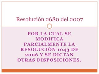 Resolución 2680 del 2007

   POR LA CUAL SE
     MODIFICA
  PARCIALMENTE LA
 RESOLUCIÓN 1043 DE
  2006 Y SE DICTAN
OTRAS DISPOSICIONES.
 