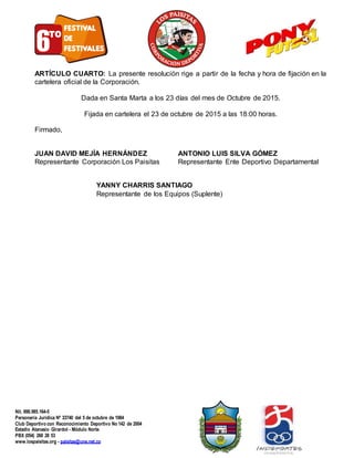 Corporación Deportiva Los Paisitas
Nit. 890.985.164-5
Personería Jurídica Nº 33740 del 5 de octubre de 1984
Club Deportivo con Reconocimiento Deportivo No 142 de 2004
Estadio Atanasio Girardot - Módulo Norte
PBX (054) 260 28 53
www.lospaisitas.org - paisitas@une.net.co
ARTÍCULO CUARTO: La presente resolución rige a partir de la fecha y hora de fijación en la
cartelera oficial de la Corporación.
Dada en Santa Marta a los 23 días del mes de Octubre de 2015.
Fijada en cartelera el 23 de octubre de 2015 a las 18:00 horas.
Firmado,
JUAN DAVID MEJÍA HERNÁNDEZ ANTONIO LUIS SILVA GÓMEZ
Representante Corporación Los Paisitas Representante Ente Deportivo Departamental
YANNY CHARRIS SANTIAGO
Representante de los Equipos (Suplente)
 