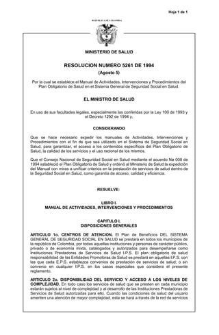 Hoja 1 de 1
MINISTERIO DE SALUD
RESOLUCION NUMERO 5261 DE 1994
(Agosto 5)
Por la cual se establece el Manual de Actividades, Intervenciones y Procedimientos del
Plan Obligatorio de Salud en el Sistema General de Seguridad Social en Salud.
EL MINISTRO DE SALUD
En uso de sus facultades legales, especialmente las conferidas por la Ley 100 de 1993 y
el Decreto 1292 de 1994 y,
CONSIDERANDO
Que se hace necesario expedir los manuales de Actividades, Intervenciones y
Procedimientos con el fin de que sea utilizado en el Sistema de Seguridad Social en
Salud, para garantizar, el acceso a los contenidos específicos del Plan Obligatorio de
Salud, la calidad de los servicios y el uso racional de los mismos.
Que el Consejo Nacional de Seguridad Social en Salud mediante el acuerdo Nø 008 de
1994 estableció el Plan Obligatorio de Salud y ordenó al Ministerio de Salud la expedición
del Manual con miras a unificar criterios en la prestación de servicios de salud dentro de
la Seguridad Social en Salud, como garantía de acceso, calidad y eficiencia.
RESUELVE:
LIBRO I.
MANUAL DE ACTIVIDADES, INTERVENCIONES Y PROCEDIMIENTOS
CAPITULO I.
DISPOSICIONES GENERALES
ARTICULO 1o. CENTROS DE ATENCION. El Plan de Beneficios DEL SISTEMA
GENERAL DE SEGURIDAD SOCIAL EN SALUD se prestará en todos los municipios de
la república de Colombia, por todas aquellas instituciones y personas de carácter público,
privado o de economía mixta, catalogados y autorizados para desempeñarse como
Instituciones Prestadoras de Servicios de Salud I.P.S. El plan obligatorio de salud
responsabilidad de las Entidades Promotoras de Salud se prestará en aquellas I.P.S. con
las que cada E.P.S. establezca convenios de prestación de servicios de salud; o sin
convenio en cualquier I.P.S. en los casos especiales que considera el presente
reglamento.
ARTICULO 2o. DISPONIBILIDAD DEL SERVICIO Y ACCESO A LOS NIVELES DE
COMPLEJIDAD. En todo caso los servicios de salud que se presten en cada municipio
estarán sujetos al nivel de complejidad y al desarrollo de las Instituciones Prestadoras de
Servicios de Salud autorizadas para ello. Cuando las condiciones de salud del usuario
ameriten una atención de mayor complejidad, esta se hará a través de la red de servicios
 