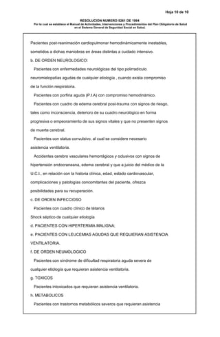 Hoja 10 de 10
RESOLUCION NUMERO 5261 DE 1994
Por la cual se establece el Manual de Actividades, Intervenciones y Procedimientos del Plan Obligatorio de Salud
en el Sistema General de Seguridad Social en Salud.
Pacientes post-reanimación cardiopulmonar hemodinámicamente inestables,
sometidos a dichas maniobras en áreas distintas a cuidado intensivo.
b. DE ORDEN NEUROLOGICO:
Pacientes con enfermedades neurológicas del tipo polirradículo
neuromielopatías agudas de cualquier etiología , cuando exista compromiso
de la función respiratoria.
Pacientes con porfiria aguda (P.I.A) con compromiso hemodinámico.
Pacientes con cuadro de edema cerebral post-trauma con signos de riesgo,
tales como inconsciencia, deterioro de su cuadro neurológico en forma
progresiva o empeoramiento de sus signos vitales y que no presenten signos
de muerte cerebral.
Pacientes con status convulsivo, al cual se considere necesario
asistencia ventilatoria.
Accidentes cerebro vasculares hemorrágicos y oclusivos con signos de
hipertensión endocraneana, edema cerebral y que a juicio del médico de la
U.C.I., en relación con la historia clínica, edad, estado cardiovascular,
complicaciones y patologías concomitantes del paciente, ofrezca
posibilidades para su recuperación.
c. DE ORDEN INFECCIOSO
Pacientes con cuadro clínico de tétanos
Shock séptico de cualquier etiología
d. PACIENTES CON HIPERTERMIA MALIGNA;
e. PACIENTES CON LEUCEMIAS AGUDAS QUE REQUIERAN ASISTENCIA
VENTILATORIA.
f. DE ORDEN NEUMOLOGICO
Pacientes con síndrome de dificultad respiratoria aguda severa de
cualquier etiología que requieran asistencia ventilatoria.
g. TOXICOS
Pacientes intoxicados que requieran asistencia ventilatoria.
h. METABOLICOS
Pacientes con trastornos metabólicos severos que requieran asistencia
 